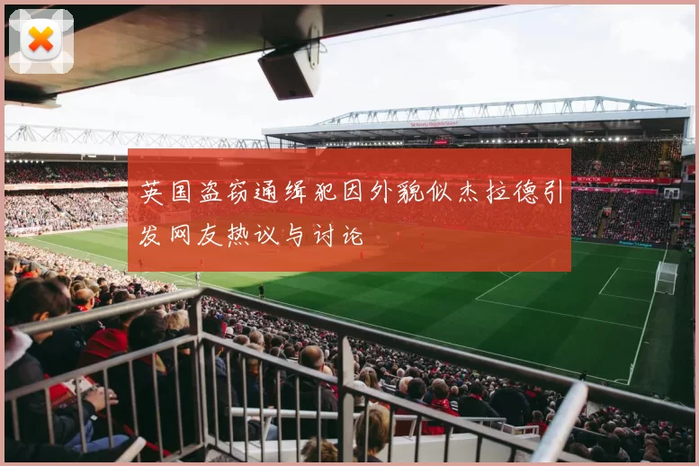 英国盗窃通缉犯因外貌似杰拉德引发网友热议与讨论